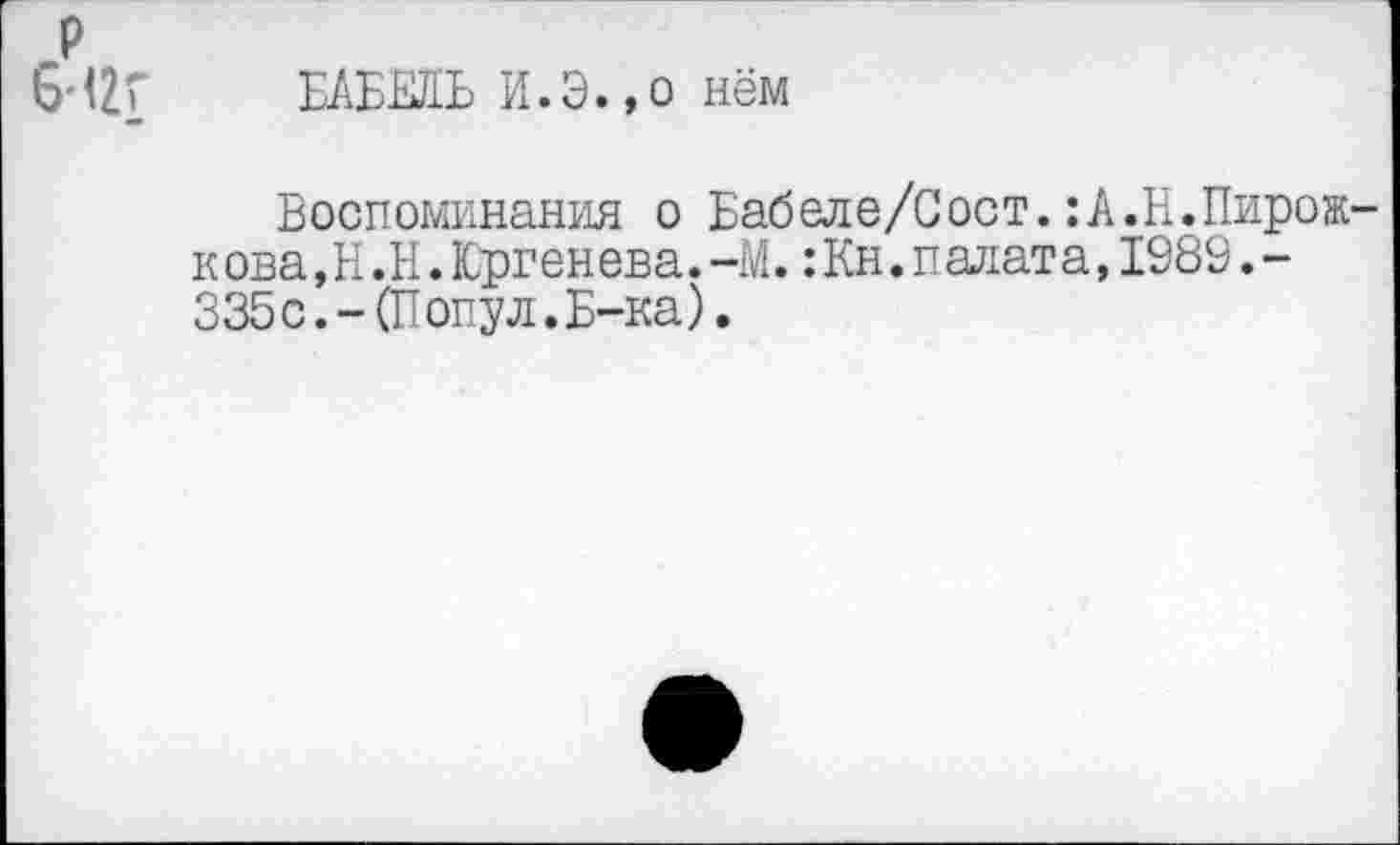 ﻿р 6Н2Г
БАБЕЛЬ И.Э.,о нём
Воспоминания о Бабеле/Сост.:А.Н.Пирож-к ова, Н .Н. Юргенева. -М.: Кн. падат а,1989.-335 с. - (П опул. Б-ка).